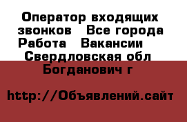  Оператор входящих звонков - Все города Работа » Вакансии   . Свердловская обл.,Богданович г.